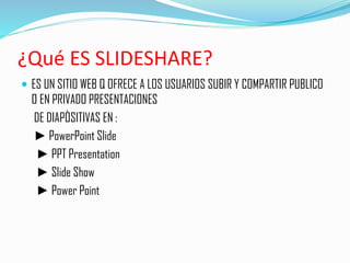 ¿Qué ES SLIDESHARE?
 ES UN SITIO WEB Q OFRECE A LOS USUARIOS SUBIR Y COMPARTIR PUBLICO
O EN PRIVADO PRESENTACIONES
DE DIAPÒSITIVAS EN :
► PowerPoint Slide
► PPT Presentation
► Slide Show
► Power Point
 