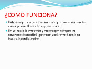 ¿COMO FUNCIONA?
 Basta con registrarse para crear una cuenta, y tendrás un slideshare (un
espacio personal )donde subir las presentaciones .
 Una vez subida ,la presentación y procesada por slidespace, es
convertida en formato flash , pudiéndose visualizar y reduciendo en
formato de pantalla completa.
 