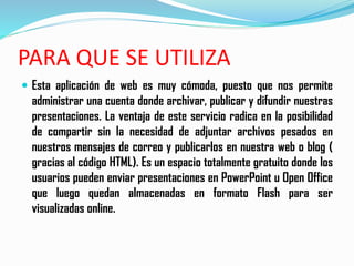 PARA QUE SE UTILIZA
 Esta aplicación de web es muy cómoda, puesto que nos permite
administrar una cuenta donde archivar, publicar y difundir nuestras
presentaciones. La ventaja de este servicio radica en la posibilidad
de compartir sin la necesidad de adjuntar archivos pesados en
nuestros mensajes de correo y publicarlos en nuestra web o blog (
gracias al código HTML). Es un espacio totalmente gratuito donde los
usuarios pueden enviar presentaciones en PowerPoint u Open Office
que luego quedan almacenadas en formato Flash para ser
visualizadas online.
 