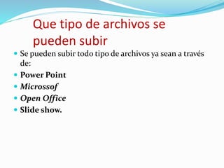 Que tipo de archivos se
pueden subir
 Se pueden subir todo tipo de archivos ya sean a través
de:
 Power Point
 Microssof
 Open Office
 Slide show.
 