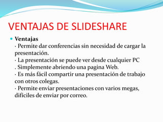 VENTAJAS DE SLIDESHARE
 Ventajas
· Permite dar conferencias sin necesidad de cargar la
presentación.
· La presentación se puede ver desde cualquier PC
. Simplemente abriendo una pagina Web.
· Es más fácil compartir una presentación de trabajo
con otros colegas.
· Permite enviar presentaciones con varios megas,
difíciles de enviar por correo.
 