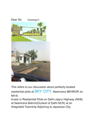 Dear Sir, Greetings!!! 
This refers to our discussion about perfectly located 
residential plots at SKY CITY, Neemrana BEHROR on 
NH-8. 
Invest in Residential Plots on Delhi-Jaipur Highway (NH8) 
at Neemrana Behror(Outskirt of Delhi NCR) at an 
Integrated Township Adjoining to Japanese City, 
 