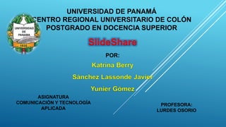 UNIVERSIDAD DE PANAMÁ 
CENTRO REGIONAL UNIVERSITARIO DE COLÓN 
POSTGRADO EN DOCENCIA SUPERIOR 
ASIGNATURA 
COMUNICACIÓN Y TECNOLOGÍA 
APLICADA 
SlideShare 
POR: 
PROFESORA: 
LURDES OSORIO 
 