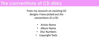 The conventions of CD disks
From my research on exsisting CD
designs I have picked out the
conventions of a CD:
• Artists Name
• Album Name
• Disc Numbers
• Copyright Texts
 