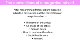 The conventions of a magazine advert
After researching different album magazine
adverts, I have picked out the conventions of
magazine adverts:
• The name of the artists
• An image of the artists
• Release Dates
• How to purchase the album
• Social Media Icons
• Reviews
 