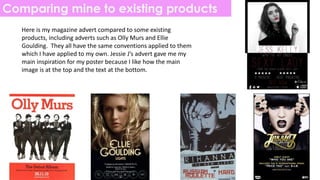 Comparing mine to existing products
Here is my magazine advert compared to some existing
products, including adverts such as Olly Murs and Ellie
Goulding. They all have the same conventions applied to them
which I have applied to my own. Jessie J’s advert gave me my
main inspiration for my poster because I like how the main
image is at the top and the text at the bottom.
 