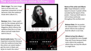 The conventions mine follows
Name of the artist and Album
title: I have followed a similar
layout to Jessie J’s poster whilst
considering the layout of the
poster. I have put both texts in
red to show continuity
throughout the ancillary text
Reviews: Here, I have used 5
stars for the reviews which are
from Q Magazine and Heat
Magazine which informs the
audience that this is a 5 star
album and will make them
want to buy it.
Main image: The main image
here is of Jess and is an
important convention to have
because it lets the audience
know who’s album it is.
Release Date: On my poster,
the released date is ‘out now’
which informs the audience
that the album is out now.
Social media icons: This is an
important convention because
it lets the audience know that
the artist is on social media. I
got the icons in black and
white to match the colour
Where to buy the album: I
have included the icons Google
Play and iTunes because these
icons inform the audience
where they can buy the album
or single from.
 