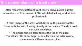 The conventions of a front cover
After researching different front covers, I have picked out the
conventions of front covers of CD’s which helped my product look
professional.
• A main image of the artist which takes up the majority of the
frame with the artist looking directly at the camera. The shot used
is usually a mid shot.
• The artists name in large font at the top of the page.
• The album title either larger or smaller than the artists name,
sometimes in different font or colour.
 