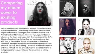 Comparing
my album
cover to
existing
products
Here is my album cover compared to a selection if pop album covers
that I have picked out. These existing album covers are what I drew
inspiration from whilst creating my own which feature artists such as
Ariana Grande and Demi Lovato. I liked the style, layout and colour
schemes of the album covers, especially Demi Lovato’s and Rita Ora’s.
All covers have just the artist in a close-up/ medium close-up shot
with most of them looking directly at the camera. I followed this
convention, having my artist re-create this and taking her photo from
a medium close-up. Whilst editing, I decided to make the theme black
and white with red, like Rita Ora’s album cover. Overall I think that it
looks professional because I followed the conventions of existing
products.
 