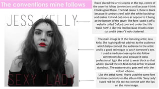 The conventions mine follows I have placed the artists name at the top, centre of
the cover to follow conventions and because I think
it looks good there. The text colour I chose is black
because it contrasts well with the white backdrop
and makes it stand out more as oppose to it being
at the bottom of the cover. The font I used is off a
website called Dafont.com and under the title
‘Basic Font’. I like this font because it looks clean
cut and it doesn’t look clustered.
The main image is of the featuring artist, Jess
Kelly. She is giving direct address to the audience
which helps connect the audience to the artist
and is a good technique to catch someone's eye.
I used a medium close-up to also follow
conventions but also because it looks
professional. I got the artist to wear black so that
when I placed the red text on top of her it would
stand out. The costume also goes well with the
colour scheme.
Like the artist name, I have used the same font
to show continuity on the album title ‘Sexy Lady’.
I used red for this text to connect with the lips
on the main image.
 