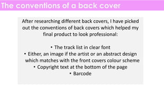 The conventions of a back cover
After researching different back covers, I have picked
out the conventions of back covers which helped my
final product to look professional:
• The track list in clear font
• Either, an image if the artist or an abstract design
which matches with the front covers colour scheme
• Copyright text at the bottom of the page
• Barcode
 