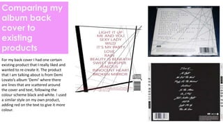 Comparing my
album back
cover to
existing
products
For my back cover I had one certain
existing product that I really liked and
wanted to re-create it. The product
that I am talking about is from Demi
Lovato’s album ‘Demi’ where there
are lines that are scattered around
the cover and text, following the
colour scheme black and white. I used
a similar style on my own product,
adding red on the text to give it more
colour.
 