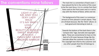 The conventions mine follows The track list is a convention of back cover. I
have placed the list in the centre of the cover
to be the main focus. It is in a similar font that I
have used on the front cover and is in red to
stay with the theme of black, white and red.
The background of the cover is a numerous
amount of lines placed in certain places. They
are all black because, like the ‘Demi’ album, to
look good and interesting to look at.
Towards the bottom of the back there is the
‘compact disc’ logo, barcode and copyright
rights. These are conventional to have on the
back of a CD cover because things like the
barcode allow the customer to buy the CD.
The copyright text informs the customer and
any other people that this CD belongs to
artist.
 
