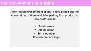 The conventions of a spine
After researching different spines, I have picked out the
conventions of them which helped my final product to
look professional:
• Artists name
• Album name
• Serial number
• Record company logo
 