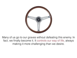 Many of us go to our graves without defeating this enemy. In
fact, we ﬁnally become it. It controls our way of life, always
making it more challenging than we desire.
 