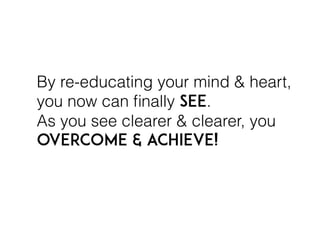 By re-educating your mind & heart,
you now can ﬁnally SEE.
As you see clearer & clearer, you
overcome & achieve!
 