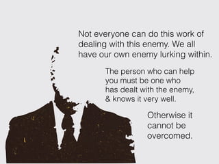The person who can help
you must be one who
has dealt with the enemy,
& knows it very well.
Not everyone can do this work of
dealing with this enemy. We all
have our own enemy lurking within.
Otherwise it
cannot be
overcomed.
 