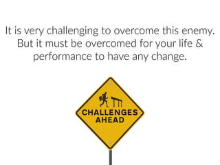 It  is  very  challenging  to  overcome  this  enemy.  
But  it  must  be  overcomed  for  your  life  &  
performance  to  have  any  change.
 