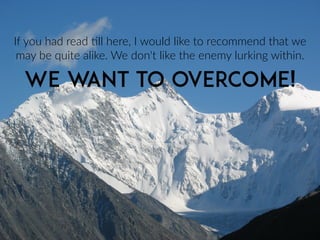 If  you  had  read  >ll  here,  I  would  like  to  recommend  that  we  
may  be  quite  alike.  We  don't  like  the  enemy  lurking  within.
WE WANT TO OVERCOME!
 