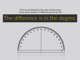 All  of  us  are  aﬀected  by  this  mind  control  enemy    
in  one  way  or  another,  in  diﬀerent  areas  of  our  life.
The  diﬀerence  is  in  the  degree.  
 