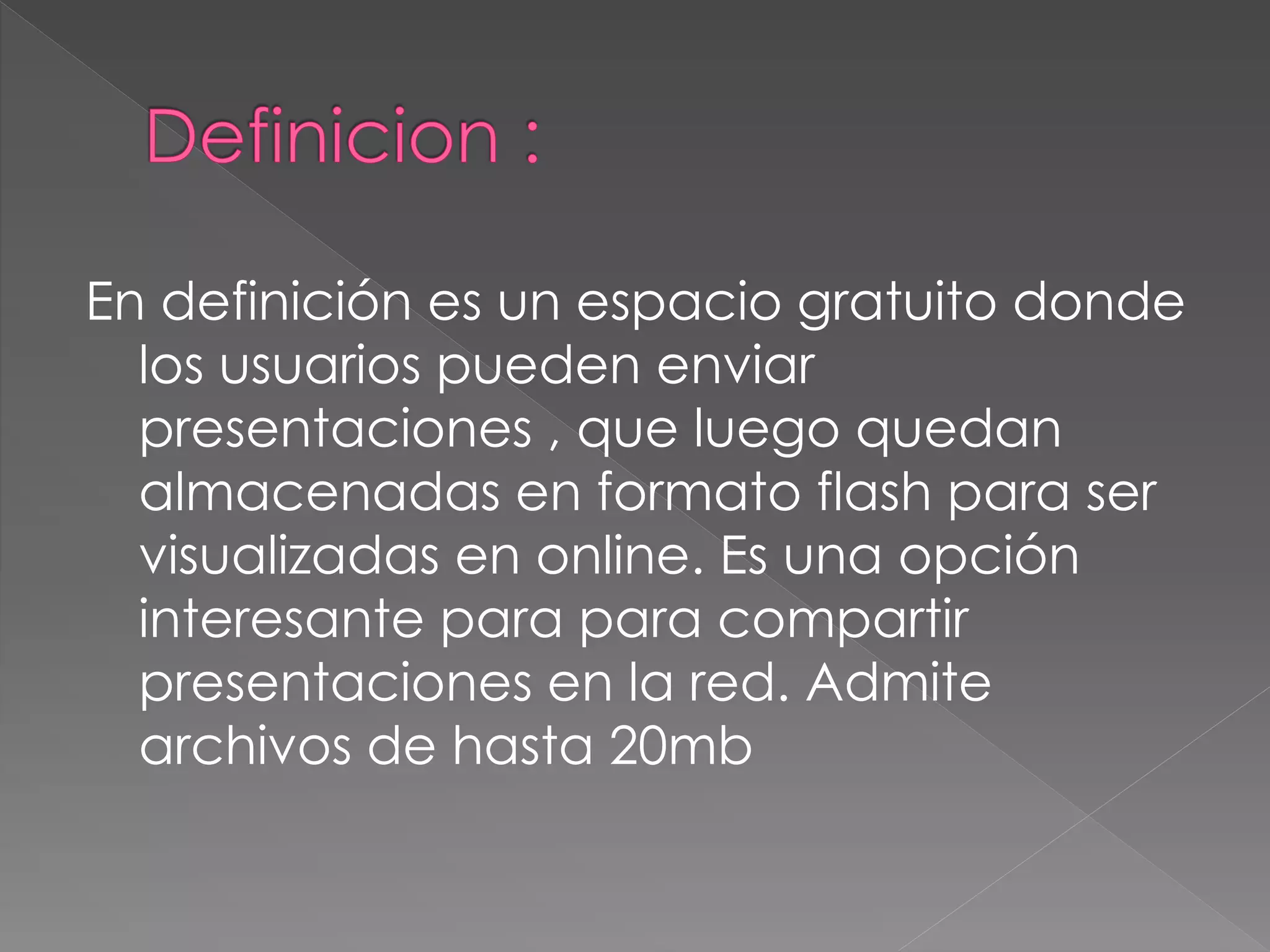 En definición es un espacio gratuito donde
los usuarios pueden enviar
presentaciones , que luego quedan
almacenadas en formato flash para ser
visualizadas en online. Es una opción
interesante para para compartir
presentaciones en la red. Admite
archivos de hasta 20mb
 