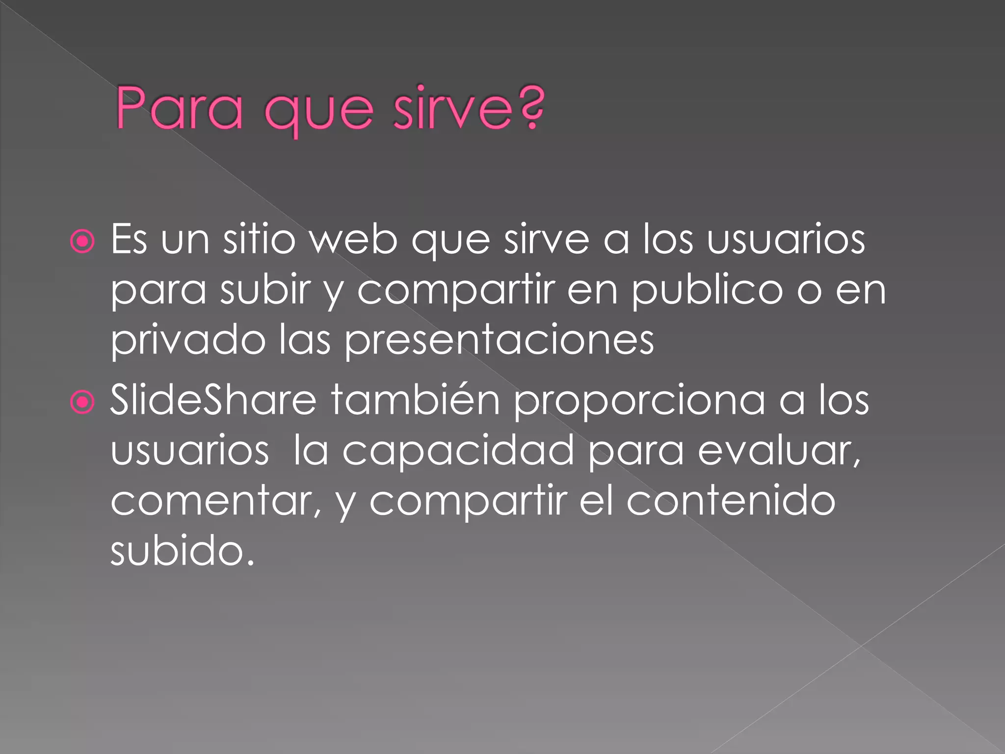  Es un sitio web que sirve a los usuarios
para subir y compartir en publico o en
privado las presentaciones
 SlideShare también proporciona a los
usuarios la capacidad para evaluar,
comentar, y compartir el contenido
subido.
 