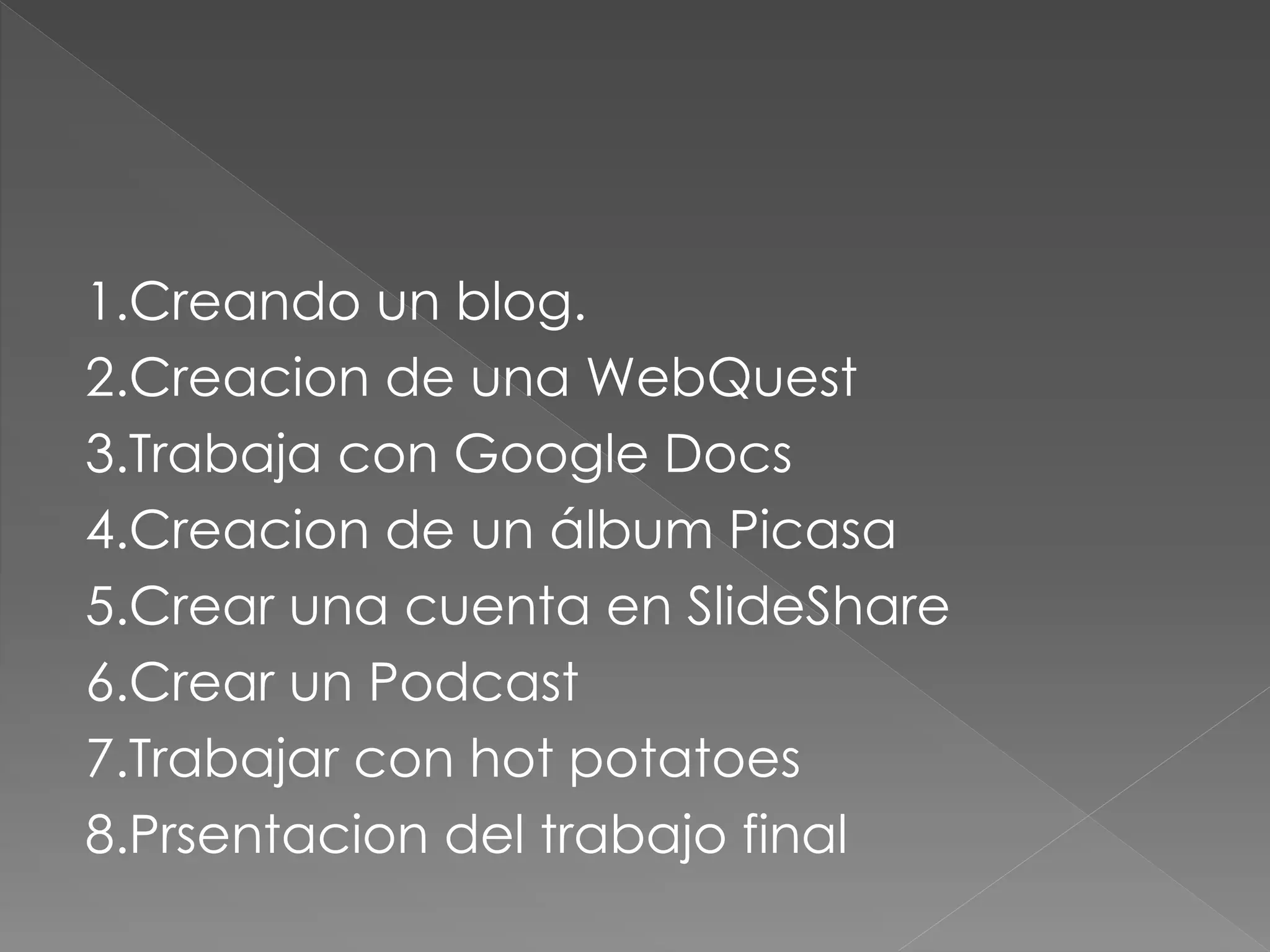 1.Creando un blog.
2.Creacion de una WebQuest
3.Trabaja con Google Docs
4.Creacion de un álbum Picasa
5.Crear una cuenta en SlideShare
6.Crear un Podcast
7.Trabajar con hot potatoes
8.Prsentacion del trabajo final
 