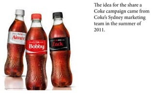 http://www.bizjournals.com/atlanta/news/2014/06/10/coca-cola-boosting-share-a-coke-campaign-in-
u-s.html
The idea for the share a
Coke campaign came from
Coke’s Sydney marketing
team in the summer of
2011.
 