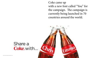 http://www.iab-community.be/cases/share-a-coke-2/
Coke came up
with a new font called “You” for
the campaign. The campaign is
currently being launched in 70
countries around the world.
 