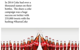 http://cocacolaunited.com/blog/2015/05/18/share-
coke-bigger-better-ever/
In 2014 Coke had over a
thousand names on their
bottles. The share a coke
campaign was a huge
success on twitter with
235,000 tweets with the
hashtag #ShareaCoke
 