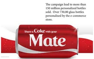http://cigarsandsocks.com/hell-share-coke/
The campaign lead to more than
150 million personalized bottles
sold. Over 730,00 glass bottles
personalised by the e-commerce
store.
 