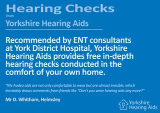 Hearing Checksfrom
Yorkshire Hearing Aids
Recommended by ENT consultants
at York District Hospital, Yorkshire
Hearing Aids provides free in-depth
hearing checks conducted in the
comfort of your own home.
“My Audeo aids are not only comfortable to wear but are almost invisible, which
inevitably draws comments from friends like “Don’t you wear hearing aids any more?”
Mr D. Whitham, Helmsley
 