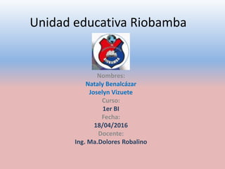 Unidad educativa Riobamba
Nombres:
Nataly Benalcázar
Joselyn Vizuete
Curso:
1er BI
Fecha:
18/04/2016
Docente:
Ing. Ma.Dolores Robalino
 