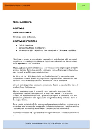 DSFDFSFSD
FÓRMULAS Y FUNCIONES EXCEL 2013. 2015
La vida del estudiante es el sacrificio y su recompensa, el triunfo.
TEMA: SLIDESHARE.
OBJETIVOS
OBJETIVO GENERAL
Investigar sobre slideshare.
OBJETIVOS ESPECIFICOS
 Definir slideshare.
 Conocer la utilidad de slideshare.
 Implementar como repositorio o de estudio en la carrera de psicología.
SlideShare es un sitio web que ofrece a los usuarios la posibilidad de subir y compartir
en público o en privado presentaciones de diapositivas en PowerPoint, documentos de
Word, OpenOffice,PDF, Portafolios.
El sitio web fue originalmente destinado a ser utilizado por las empresas para compartir
con más facilidad diapositivas entre los empleados, pero desde entonces se ha ampliado
para convertirse también en un entretenimiento.
En febrero de 2011 SlideShare añadió una función llamada Zipcasts un sistema de
conferencia a través de web social que permite a los presentadores transmitir una señal
de audio / vídeo mientras se conduce la presentación a través de Internet.
Zipcasts también permite a los usuarios comunicarse durante la presentación a través de
una función de chat integrada.
Zipcasts no soporta compartir la pantalla con el presentador, una característica
disponible en los servicios competidores de pago como WebEx y GoToMeeting .
Además, los presentadores que usan Zipcasts no son capaces de controlar el flujo de la
presentación, permitiendo a los espectadores navegar hacia atrás y adelante a través de
las propias láminas.
Es un espacio gratuito donde los usuarios pueden enviar presentaciones en powerpoint u
openoffice , que luego quedan almacenados en formato flash para ser visualizados online
. es una opción interesante y educativa para compartir preentaciones en red .
es una aplicacion de la wb.2 que permite publicar presentaciones y cnformar comunidades
.
 