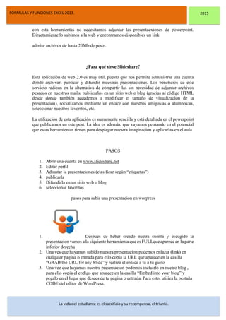 DSFDFSFSD
FÓRMULAS Y FUNCIONES EXCEL 2013. 2015
La vida del estudiante es el sacrificio y su recompensa, el triunfo.
con esta herramientas no necesitamos adjuntar las presentacxiones de powerpoint.
Directamienre lo subimos a la web y encontramos disponibles un link
admite archivos de hasta 20Mb de peso .
¿Para qué sirve Slideshare?
Esta aplicación de web 2.0 es muy útil, puesto que nos permite administrar una cuenta
donde archivar, publicar y difundir muestras presentaciones. Los beneficios de este
servicio radican en la alternativa de compartir las sin necesidad de adjuntar archivos
pesados en nuestros mails, publicarlos en un sitio web o blog (gracias al código HTML
desde donde también accedemos a modificar el tamaño de visualización de la
presentación), socializarlos mediante un enlace con nuestros amigos/as o alumnos/as,
seleccionar nuestros favoritos, etc.
La utilización de esta aplicación es sumamente sencilla y está detallada en el powerpoint
que publicamos en este post. La idea es además, que vayamos pensando en el potencial
que estas herramientas tienen para desplegar nuestra imaginación y aplicarlas en el aula
PASOS
1. Abrir una cuenta en www.slideshare.net
2. Editar perfil
3. Adjuntar la presentaciones (clasificar según “etiquetas”)
4. publicarla
5. Difundirla en un sitio web o blog
6. seleccionar favoritos
pasos para subir una presentacion en worpress
1. Despues de heber creado nuetra cuenta y escogido la
presentacion vamos a la siquiente herramienta que es FULLque aparece en la parte
inferior derecha
2. Una ves que hayamos subido nuestra presentacion podemos enlazar (link) en
cualquier pagina o entrada para ello copia la URL que aparece en la casilla
“GRAB the URL for any Slide” y realiza el enlace a tu a tu gusto
3. Una vez que hayamos nuestra presentacion podemos incluirlo en nuetro blog ,
para ello copia el codigo que aparece en la casilla “Embed into your blog” y
pegalo en el lugar que desees de tu pagina o entrada. Para esto, utiliza la pestaña
CODE del editor de WordPress.
 
