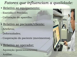 Fatores que influenciam a qualidade:
• Relativo ao equipamento:
- Exatidão e Precisão;
- Calibração do aparelho.
• Relativo ao paciente/cliente:
- Artefatos;
- Deformidades;
- Cooperação do paciente (movimentos).
• Relativo ao operador:
- Aquisição (posicionamento);
- Análise.
 