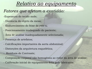 Relativo ao equipamento
Fatores que afetam a exatidão:
-Espessura do tecido mole;
- Distância do objeto da mesa;
- Endurecimento do feixe de raio-x;
- Posicionamento inadequado do paciente;
- Área de análise inadequadamente selecionada;
- Presença de artefatos;
- Calcificações importantes da aorta abdominal;
- Distorções da arquitetura esquelética;
- Resíduos de Contraste;
- Composição corporal não homogênea ao redor da área de análise;
- Calibração inicial do equipamento feita pelo fabricante.
 