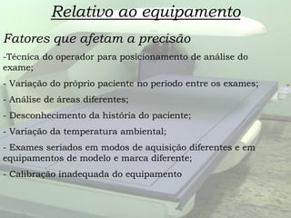 Relativo ao equipamento
Fatores que afetam a precisão
-Técnica do operador para posicionamento de análise do
exame;
- Variação do próprio paciente no período entre os exames;
- Análise de áreas diferentes;
- Desconhecimento da história do paciente;
- Variação da temperatura ambiental;
- Exames seriados em modos de aquisição diferentes e em
equipamentos de modelo e marca diferente;
- Calibração inadequada do equipamento
 