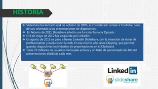  Slideshare fue lanzado el 4 de octubre de 2006, es considerado similar a YouTube, pero
de uso orientado a las presentaciones de diapositivas.
 En febrero de 2011 Slideshare añadió una función llamada Zipcasts.
 El 4 de mayo de 2012 fue adquirida por Linkedin.
 En agosto de 2015 se paso a llamar Linkedln Slideshare, con la intención de tratar de
profesionalizar y evolucionar la web. En ese mismo año lanza Clipping, que permite
guardar diapositivas individuales de presentaciones en el Clipboard.
 Tiene 70 millones de usuarios mensuales activos y un total de aproximado de 400 mil
presentaciones añadidas cada mes.
HISTORIA
 