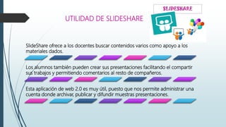 UTILIDAD DE SLIDESHARE
SlideShare ofrece a los docentes buscar contenidos varios como apoyo a los
materiales dados.
Los alumnos también pueden crear sus presentaciones facilitando el compartir
sus trabajos y permitiendo comentarios al resto de compañeros.
Esta aplicación de web 2.0 es muy útil, puesto que nos permite administrar una
cuenta donde archivar, publicar y difundir muestras presentaciones.
 
