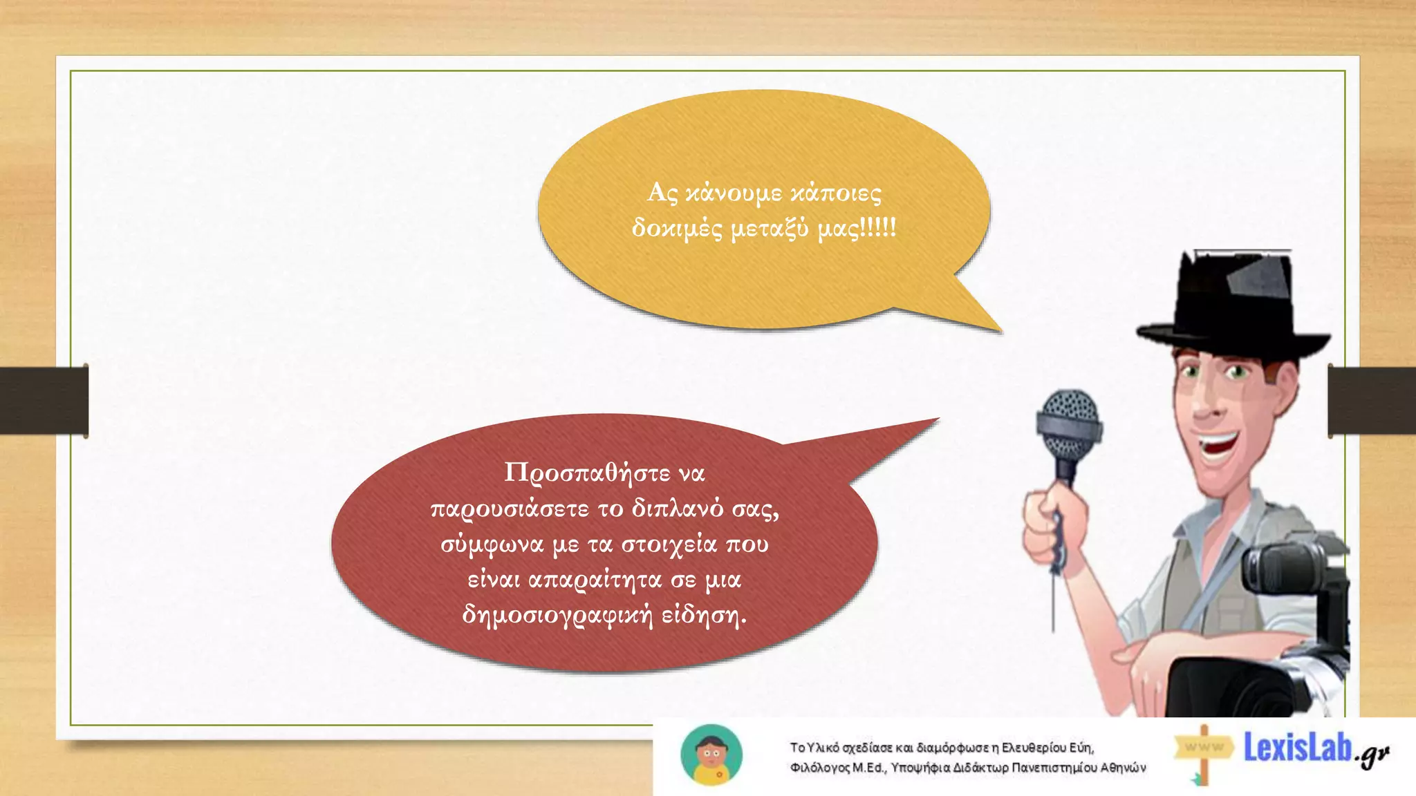 Ας κάνουμε κάποιες
δοκιμές μεταξύ μας!!!!!
Προσπαθήστε να
παρουσιάσετε το διπλανό σας,
σύμφωνα με τα στοιχεία που
είναι απαραίτητα σε μια
δημοσιογραφική είδηση.
 