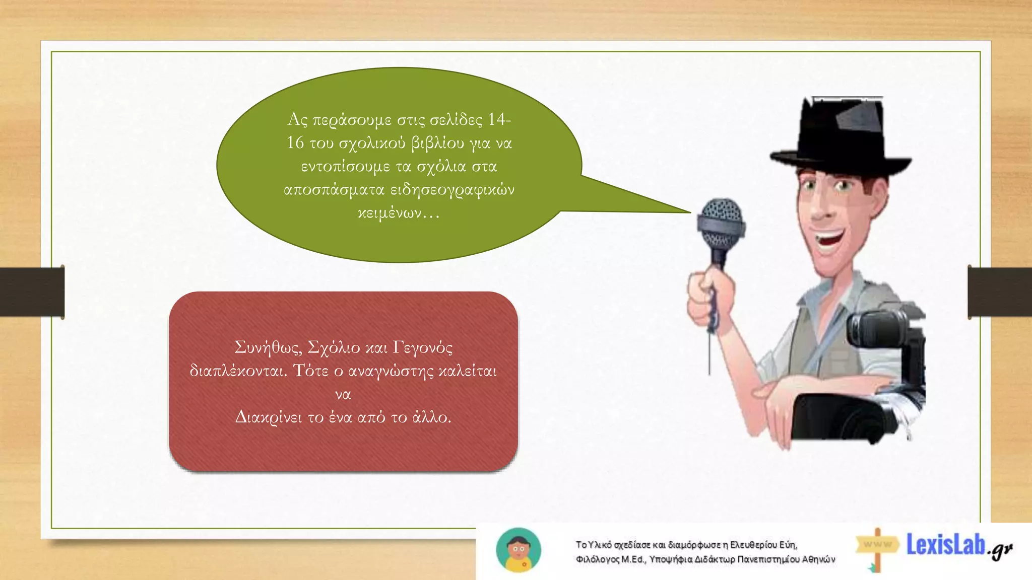 Συνήθως, Σχόλιο και Γεγονός
διαπλέκονται. Τότε ο αναγνώστης καλείται
να
∆ιακρίνει το ένα από το άλλο.
Ας περάσουμε στις σελίδες 14-
16 του σχολικού βιβλίου για να
εντοπίσουμε τα σχόλια στα
αποσπάσματα ειδησεογραφικών
κειμένων…
 