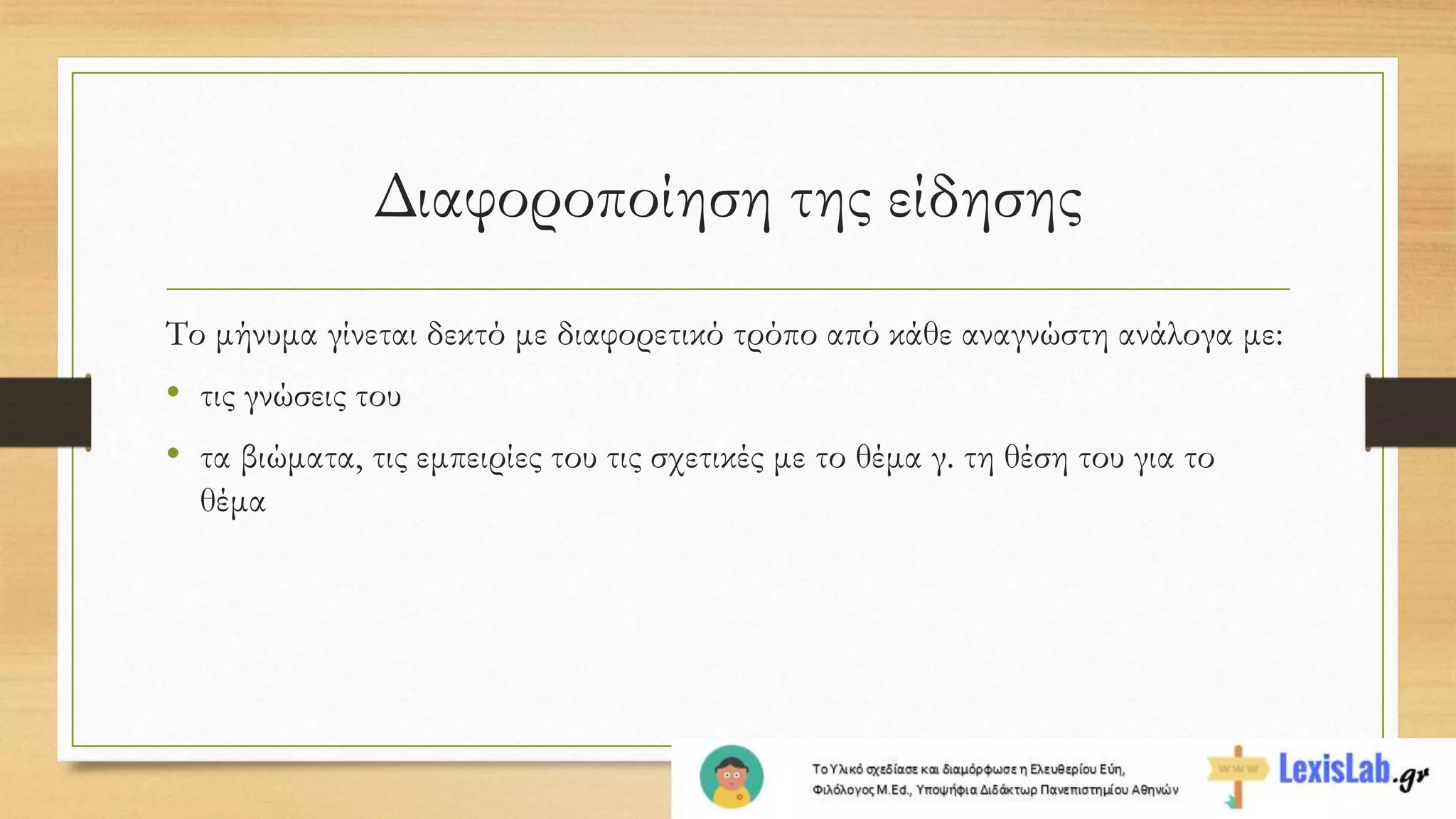 Διαφοροποίηση της είδησης
Το μήνυμα γίνεται δεκτό με διαφορετικό τρόπο από κάθε αναγνώστη ανάλογα με:
• τις γνώσεις του
• τα βιώματα, τις εμπειρίες του τις σχετικές με το θέμα γ. τη θέση του για το
θέμα
 