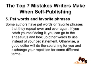 The Top 7 Mistakes Writers Make
When Self-Publishing
5. Pet words and favorite phrases
Some authors have pet words or favorite phrases
that they repeat over and over again. If you
catch yourself doing it, you can go to the
Thesaurus and look up other words to use
instead of your pet statement. Otherwise, a
good editor will do the searching for you and
exchange your repetition for some different
terms.
 