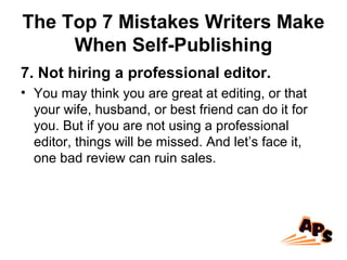 The Top 7 Mistakes Writers Make
When Self-Publishing
7. Not hiring a professional editor.
• You may think you are great at editing, or that
your wife, husband, or best friend can do it for
you. But if you are not using a professional
editor, things will be missed. And let’s face it,
one bad review can ruin sales.
 