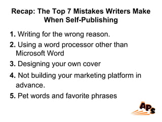 Recap: The Top 7 Mistakes Writers Make
When Self-Publishing
1. Writing for the wrong reason.
2. Using a word processor other than
Microsoft Word
3. Designing your own cover
4. Not building your marketing platform in
advance.
5. Pet words and favorite phrases
 