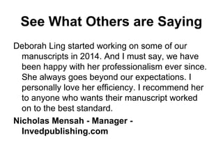 See What Others are Saying
Deborah Ling started working on some of our
manuscripts in 2014. And I must say, we have
been happy with her professionalism ever since.
She always goes beyond our expectations. I
personally love her efficiency. I recommend her
to anyone who wants their manuscript worked
on to the best standard.
Nicholas Mensah - Manager -
Invedpublishing.com
 