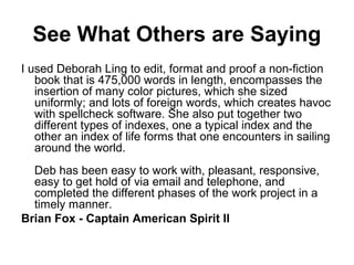 See What Others are Saying
I used Deborah Ling to edit, format and proof a non-fiction
book that is 475,000 words in length, encompasses the
insertion of many color pictures, which she sized
uniformly; and lots of foreign words, which creates havoc
with spellcheck software. She also put together two
different types of indexes, one a typical index and the
other an index of life forms that one encounters in sailing
around the world.
Deb has been easy to work with, pleasant, responsive,
easy to get hold of via email and telephone, and
completed the different phases of the work project in a
timely manner.
Brian Fox - Captain American Spirit II
 