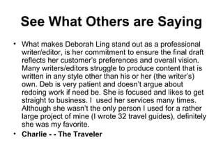 See What Others are Saying
• What makes Deborah Ling stand out as a professional
writer/editor, is her commitment to ensure the final draft
reflects her customer’s preferences and overall vision.
Many writers/editors struggle to produce content that is
written in any style other than his or her (the writer’s)
own. Deb is very patient and doesn’t argue about
redoing work if need be. She is focused and likes to get
straight to business. I used her services many times.
Although she wasn’t the only person I used for a rather
large project of mine (I wrote 32 travel guides), definitely
she was my favorite.
• Charlie - - The Traveler
 