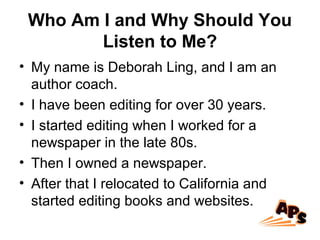 Who Am I and Why Should You
Listen to Me?
• My name is Deborah Ling, and I am an
author coach.
• I have been editing for over 30 years.
• I started editing when I worked for a
newspaper in the late 80s.
• Then I owned a newspaper.
• After that I relocated to California and
started editing books and websites.
 